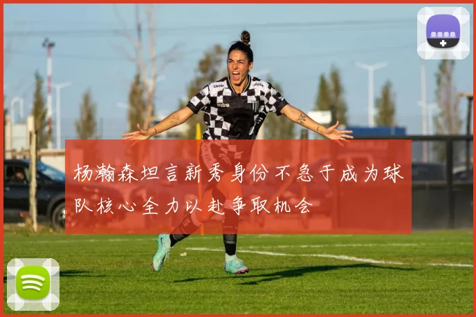 杨瀚森坦言新秀身份不急于成为球队核心全力以赴争取机会