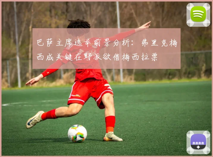 巴萨主席选举前景分析：弗里克梅西成关键在野派欲借梅西拉票