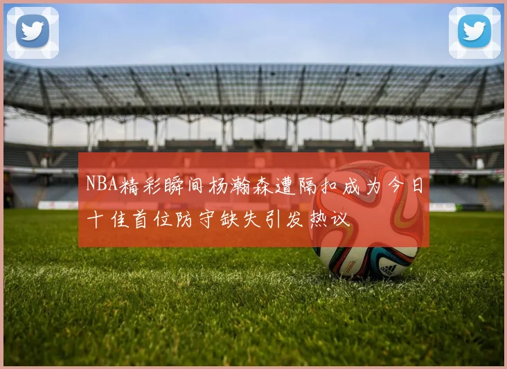 NBA精彩瞬间杨瀚森遭隔扣成为今日十佳首位防守缺失引发热议