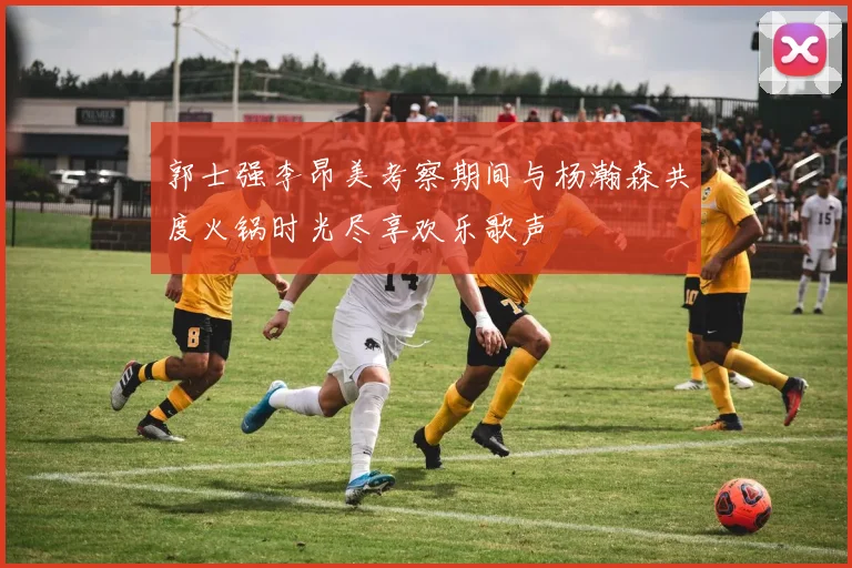 郭士强李昂美考察期间与杨瀚森共度火锅时光尽享欢乐歌声