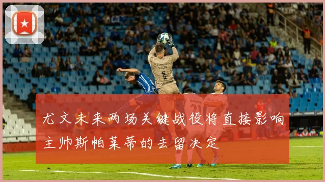 尤文未来两场关键战役将直接影响主帅斯帕莱蒂的去留决定
