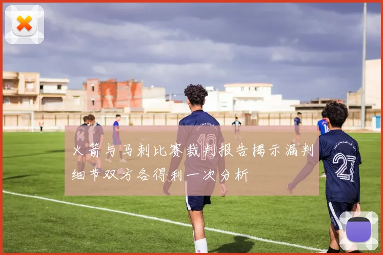 火箭与马刺比赛裁判报告揭示漏判细节双方各得利一次分析