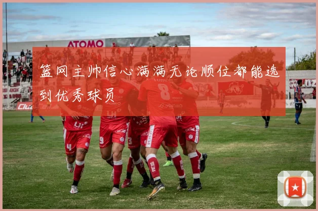 篮网主帅信心满满无论顺位都能选到优秀球员