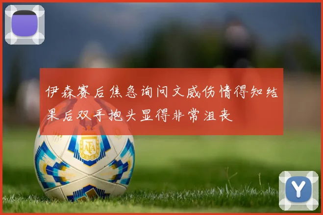 伊森赛后焦急询问文威伤情得知结果后双手抱头显得非常沮丧