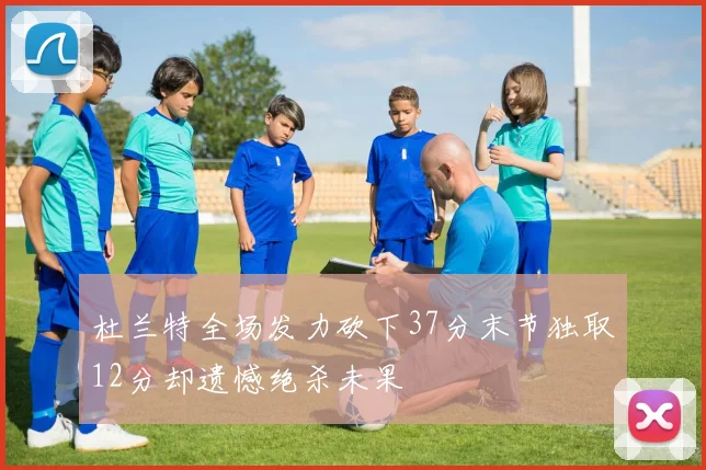 杜兰特全场发力砍下37分末节独取12分却遗憾绝杀未果