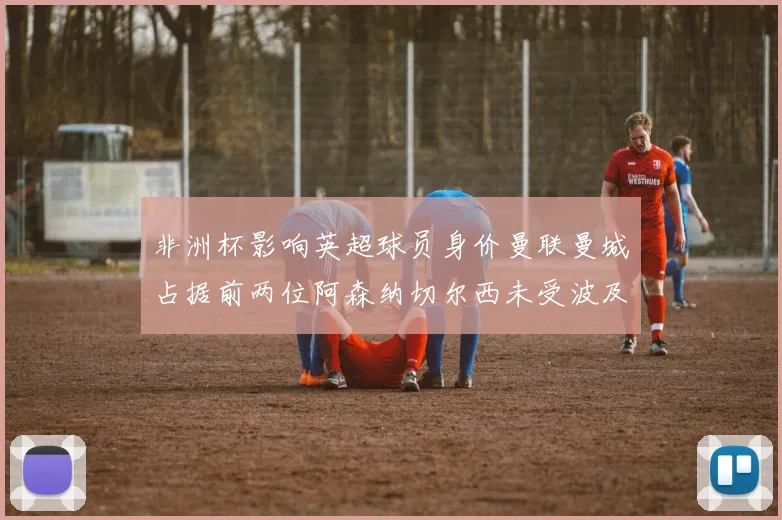 非洲杯影响英超球员身价曼联曼城占据前两位阿森纳切尔西未受波及