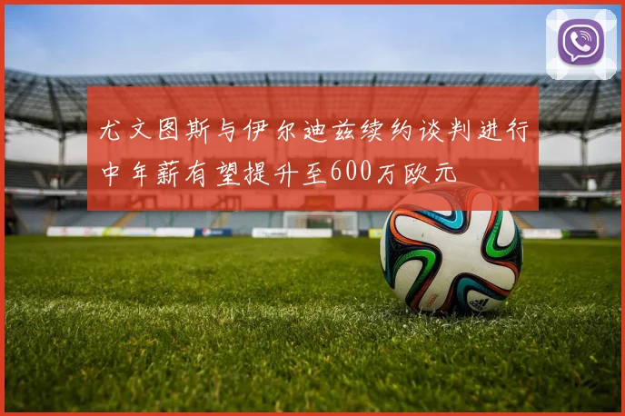 尤文图斯与伊尔迪兹续约谈判进行中年薪有望提升至600万欧元