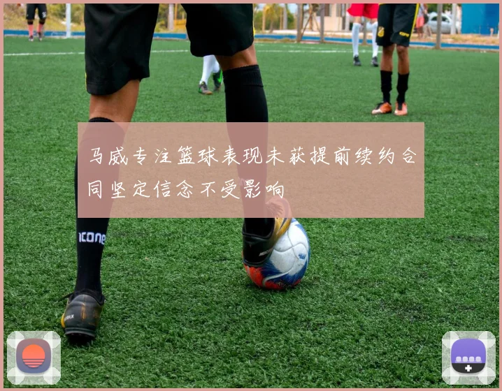 马威专注篮球表现未获提前续约合同坚定信念不受影响