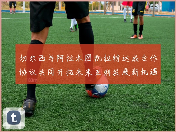 切尔西与阿拉木图凯拉特达成合作协议共同开拓未来互利发展新机遇