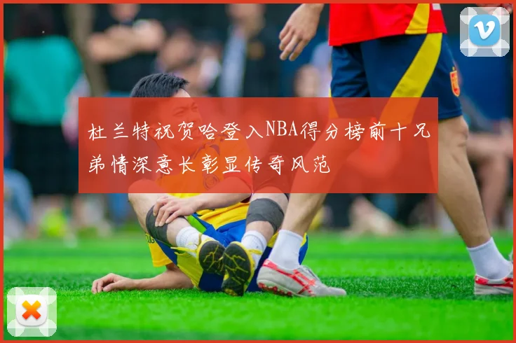 杜兰特祝贺哈登入NBA得分榜前十兄弟情深意长彰显传奇风范
