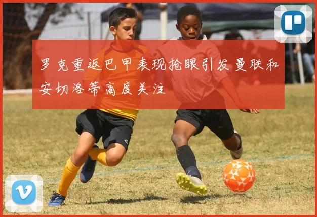 罗克重返巴甲表现抢眼引发曼联和安切洛蒂高度关注