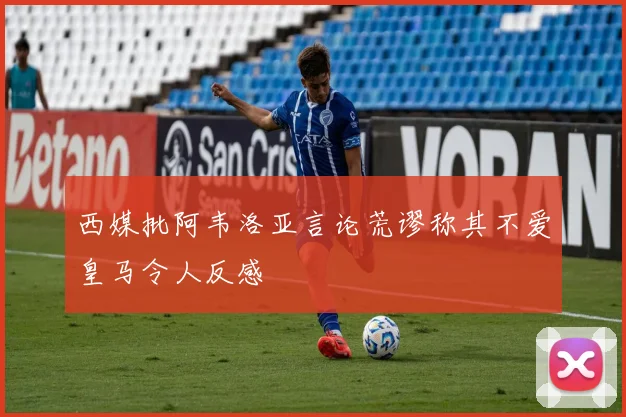 西媒批阿韦洛亚言论荒谬称其不爱皇马令人反感