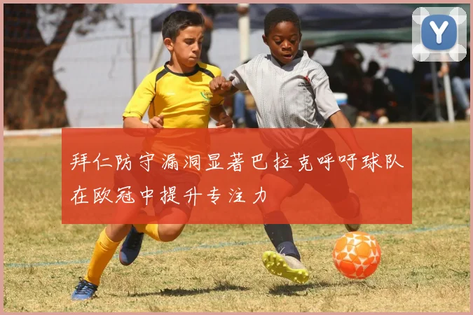 拜仁防守漏洞显著巴拉克呼吁球队在欧冠中提升专注力