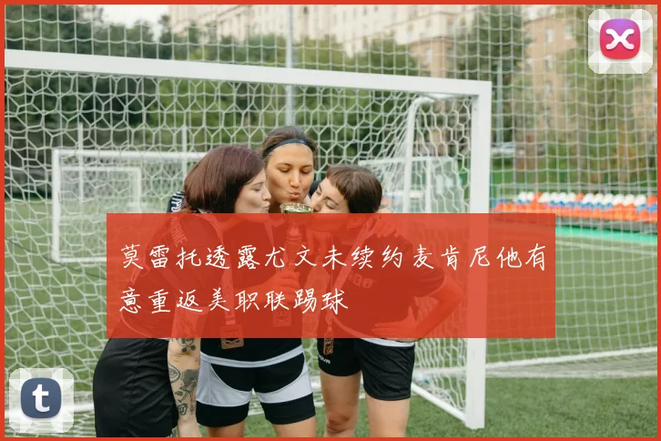 莫雷托透露尤文未续约麦肯尼他有意重返美职联踢球