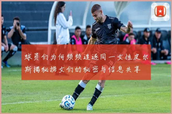 球员们为何频频追逐同一女性皮尔斯揭秘捞女们的秘密与信息共享