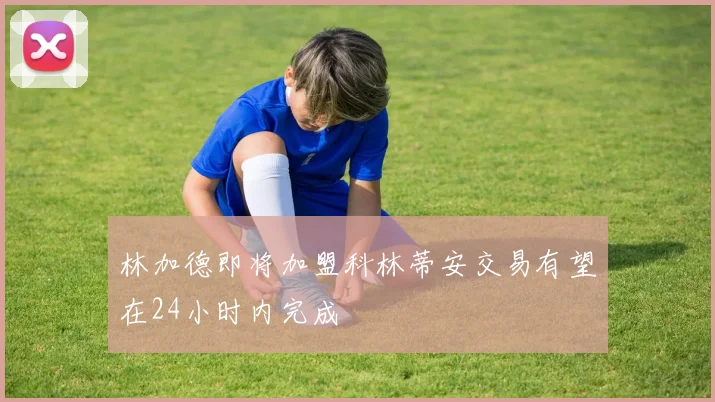 林加德即将加盟科林蒂安交易有望在24小时内完成
