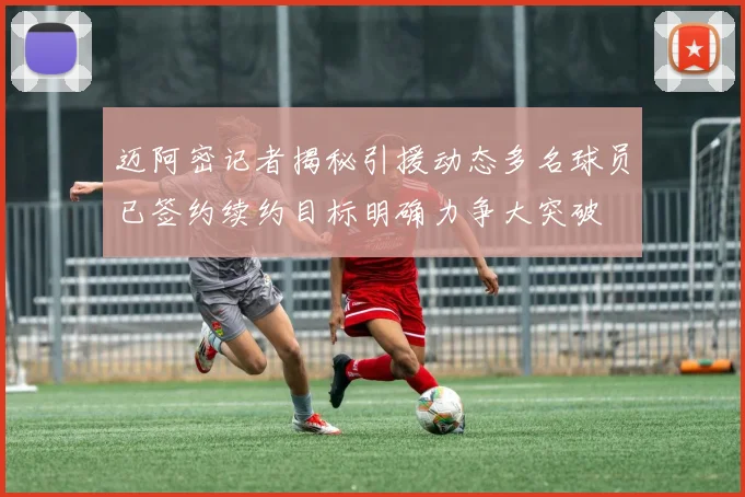 迈阿密记者揭秘引援动态多名球员已签约续约目标明确力争大突破