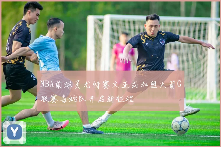 NBA前球员尤特赛文正式加盟火箭G联赛毒蛇队开启新征程