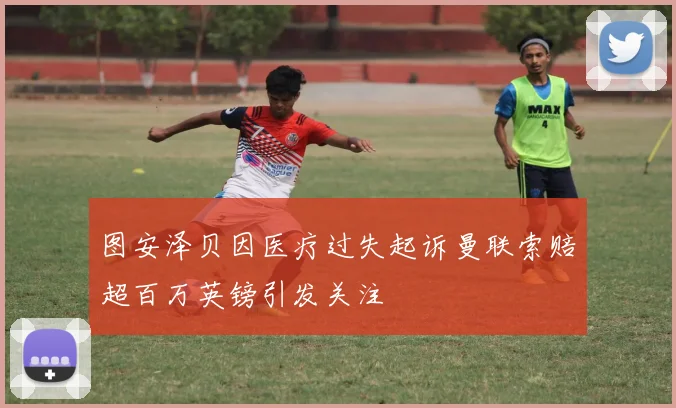 图安泽贝因医疗过失起诉曼联索赔超百万英镑引发关注