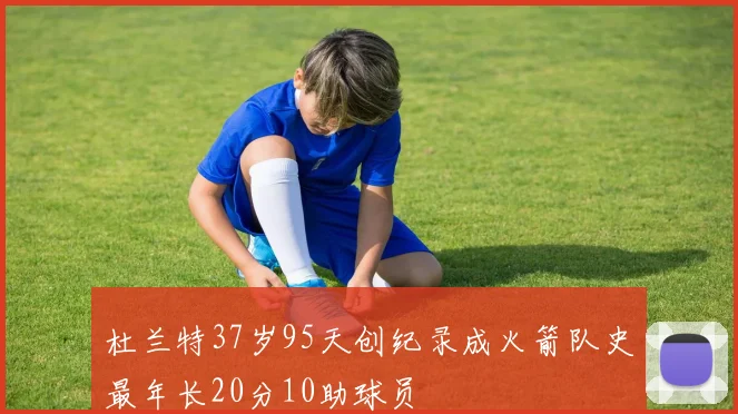 杜兰特37岁95天创纪录成火箭队史最年长20分10助球员