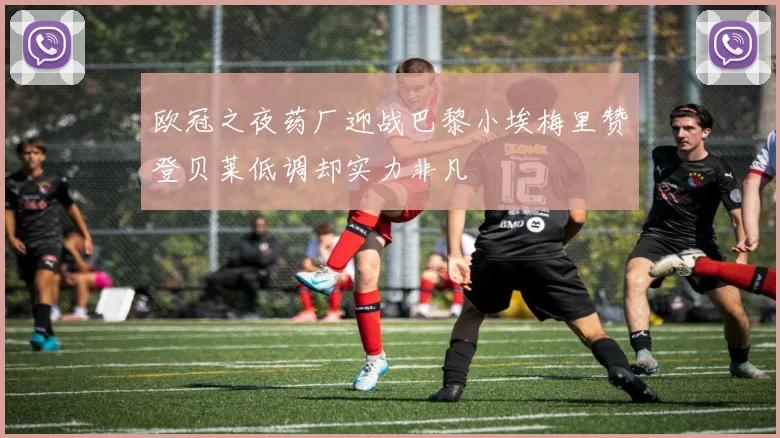 欧冠之夜药厂迎战巴黎小埃梅里赞登贝莱低调却实力非凡