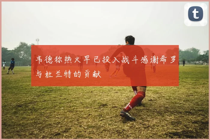 韦德称热火早已投入战斗感谢希罗与杜兰特的贡献