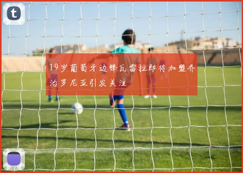 19岁葡萄牙边锋瓦雷拉即将加盟乔治罗尼亚引发关注
