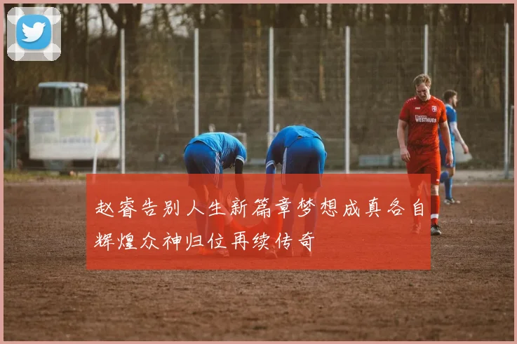 赵睿告别人生新篇章梦想成真各自辉煌众神归位再续传奇