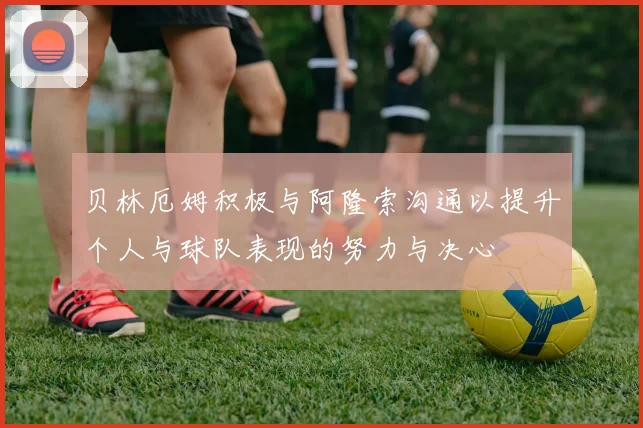 贝林厄姆积极与阿隆索沟通以提升个人与球队表现的努力与决心