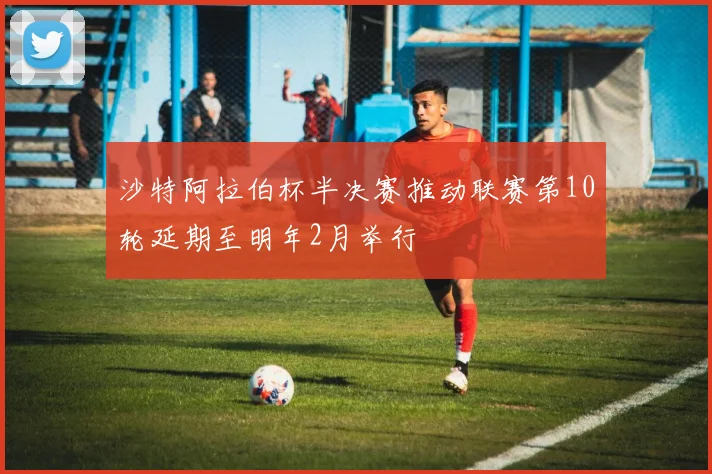 沙特阿拉伯杯半决赛推动联赛第10轮延期至明年2月举行