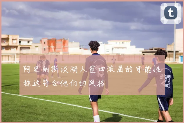 阿里纳斯谈湖人重回浓眉的可能性称这符合他们的风格