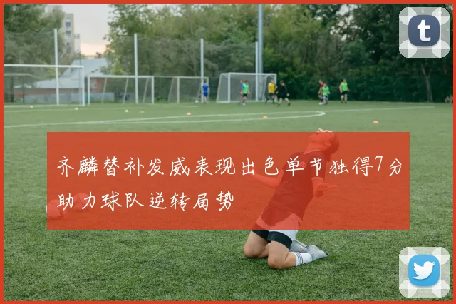 齐麟替补发威表现出色单节独得7分助力球队逆转局势