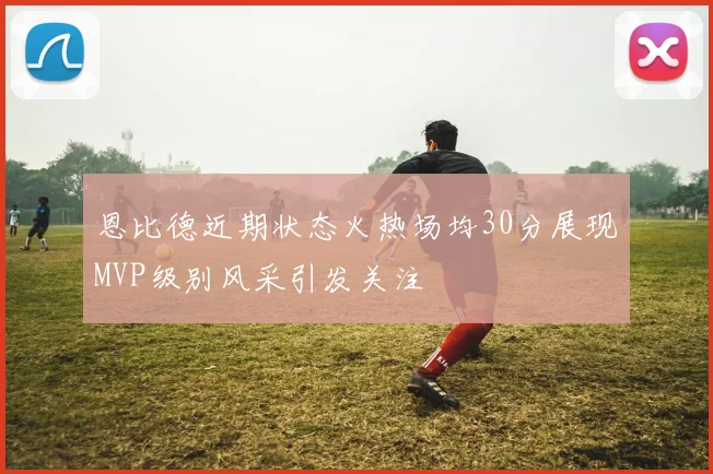 恩比德近期状态火热场均30分展现MVP级别风采引发关注