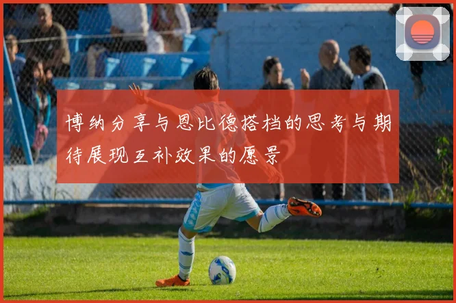 博纳分享与恩比德搭档的思考与期待展现互补效果的愿景