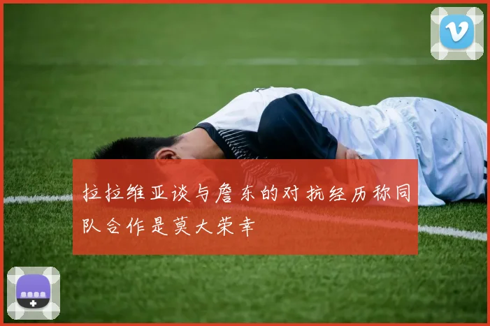 拉拉维亚谈与詹东的对抗经历称同队合作是莫大荣幸