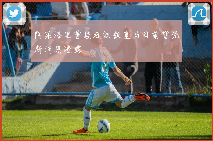 阿莱格里曾接近执教皇马目前暂无新消息透露