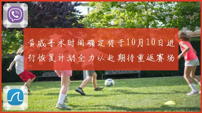 黄威手术时间确定将于10月10日进行恢复计划全力以赴期待重返赛场