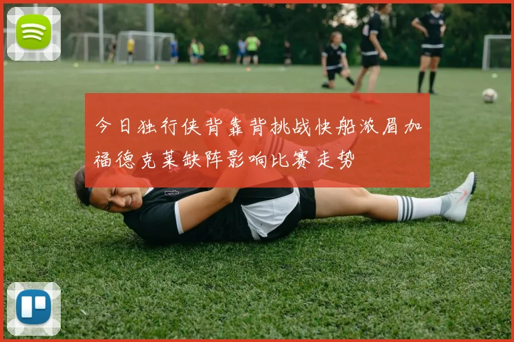今日独行侠背靠背挑战快船浓眉加福德克莱缺阵影响比赛走势