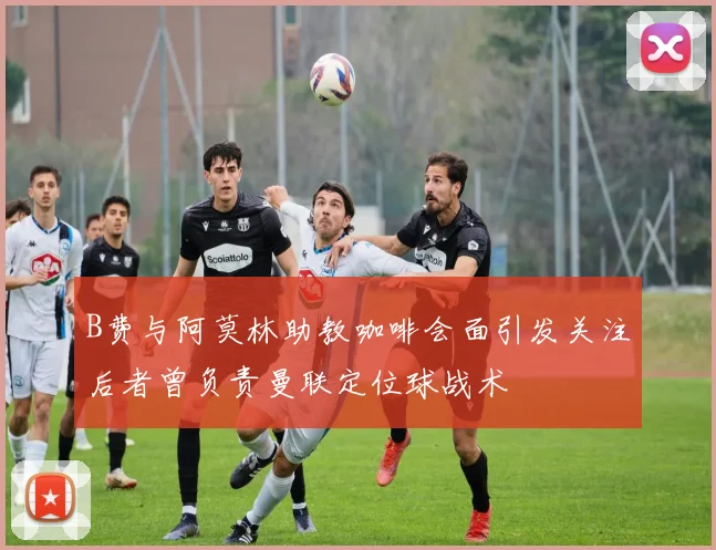 B费与阿莫林助教咖啡会面引发关注后者曾负责曼联定位球战术