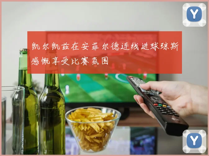 凯尔凯兹在安菲尔德连线进球琼斯感慨享受比赛氛围