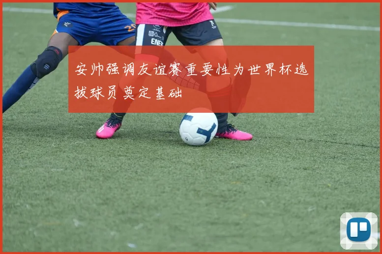 安帅强调友谊赛重要性为世界杯选拔球员奠定基础