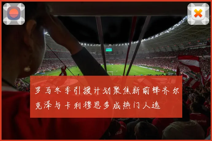 罗马冬季引援计划聚焦新前锋齐尔克泽与卡利穆恩多成热门人选