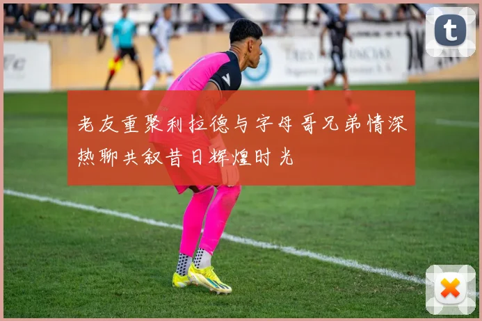 老友重聚利拉德与字母哥兄弟情深热聊共叙昔日辉煌时光